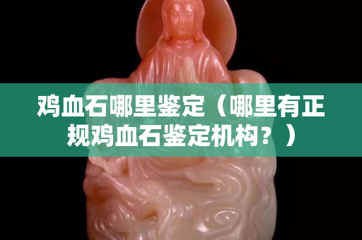 鸡血石哪里鉴定（哪里有正规鸡血石鉴定机构？）