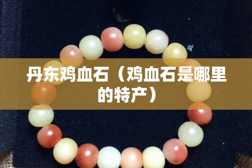 丹东鸡血石（鸡血石是哪里的特产）