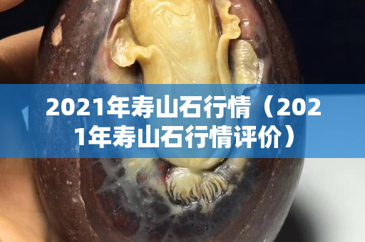 2021年寿山石行情（2021年寿山石行情评价）
