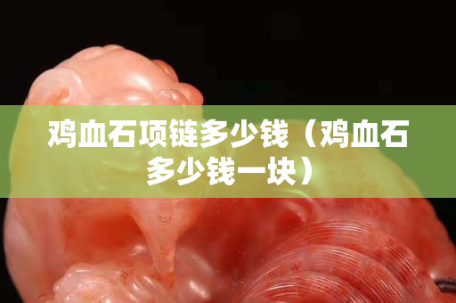 鸡血石项链多少钱（鸡血石多少钱一块）