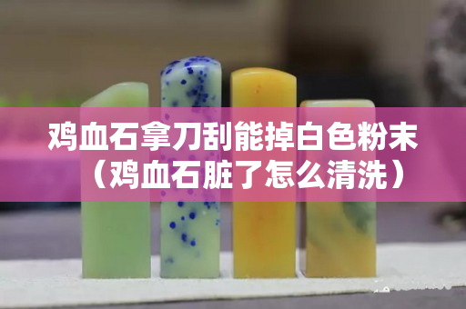鸡血石拿刀刮能掉白色粉末（鸡血石脏了怎么清洗）
