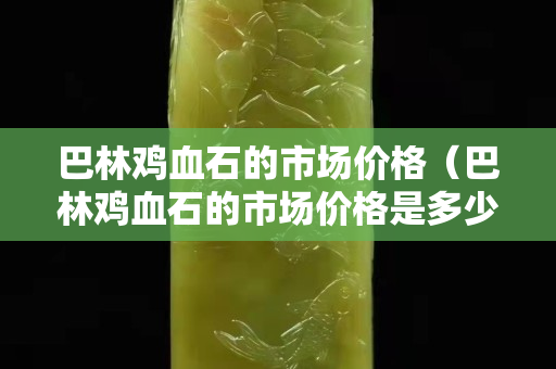 巴林鸡血石的市场价格（巴林鸡血石的市场价格是多少）