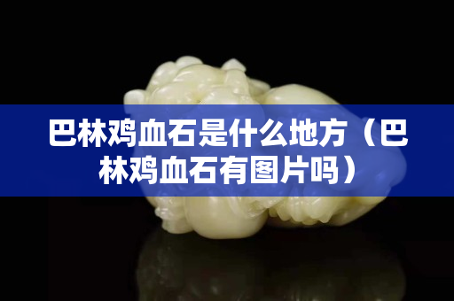 巴林鸡血石是什么地方（巴林鸡血石有图片吗）