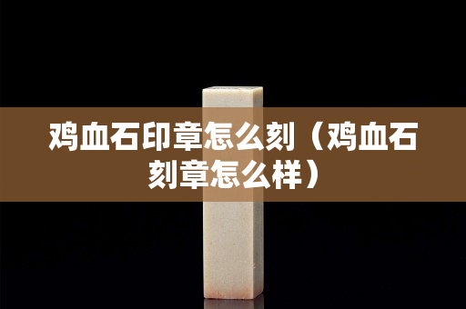 鸡血石印章怎么刻（鸡血石刻章怎么样）