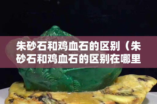 朱砂石和鸡血石的区别（朱砂石和鸡血石的区别在哪里）