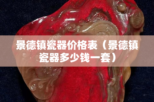 景德镇瓷器价格表（景德镇瓷器多少钱一套）