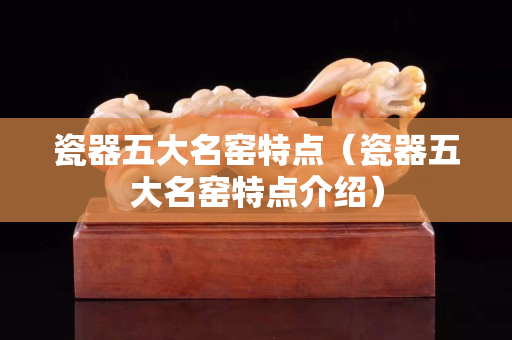 瓷器五大名窑特点（瓷器五大名窑特点介绍）