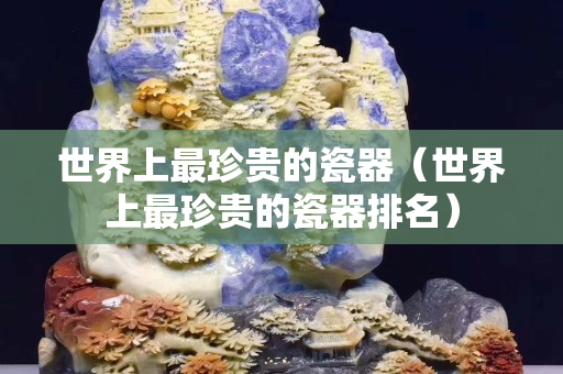世界上最珍贵的瓷器（世界上最珍贵的瓷器排名）