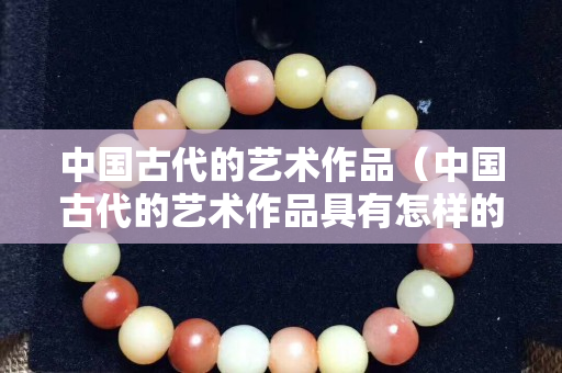 中国古代的艺术作品（中国古代的艺术作品具有怎样的特点）
