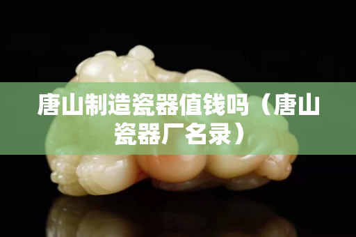 唐山制造瓷器值钱吗（唐山瓷器厂名录）