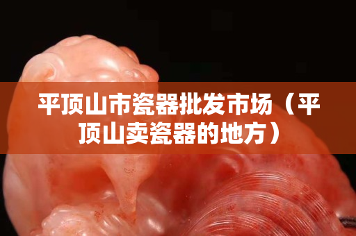 平顶山市瓷器批发市场（平顶山卖瓷器的地方）
