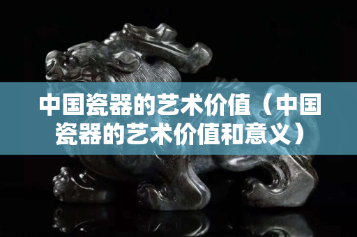 中国瓷器的艺术价值（中国瓷器的艺术价值和意义）