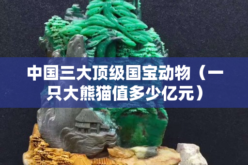 中国三大顶级国宝动物（一只大熊猫值多少亿元）