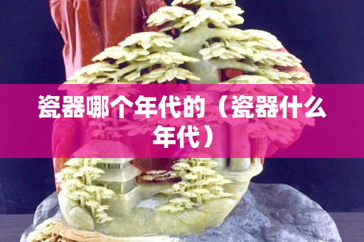 瓷器哪个年代的（瓷器什么年代）