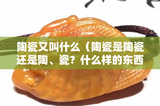 陶瓷又叫什么（陶瓷是陶瓷还是陶、瓷？什么样的东西叫陶瓷？）