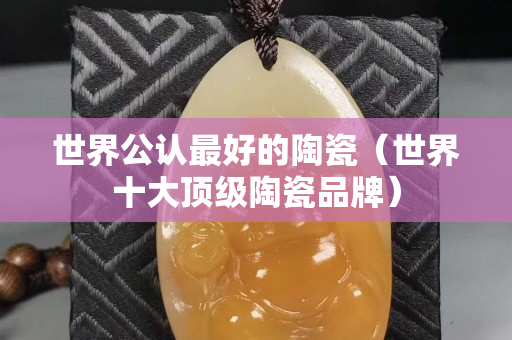 世界公认最好的陶瓷（世界十大顶级陶瓷品牌）