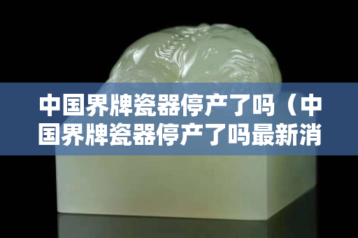 中国界牌瓷器停产了吗（中国界牌瓷器停产了吗最新消息）