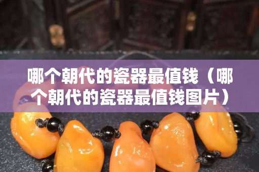 哪个朝代的瓷器最值钱（哪个朝代的瓷器最值钱图片）