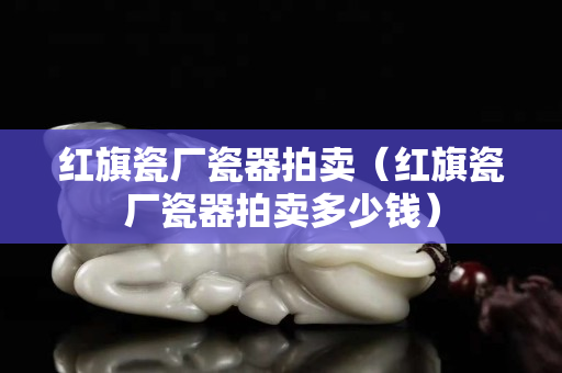 红旗瓷厂瓷器拍卖（红旗瓷厂瓷器拍卖多少钱）
