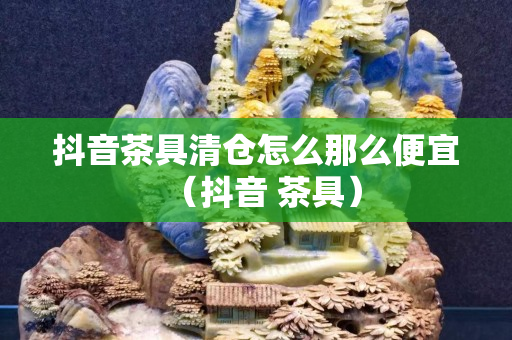抖音茶具清仓怎么那么便宜（抖音 茶具）
