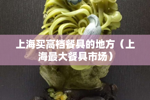 上海买高档餐具的地方（上海最大餐具市场）
