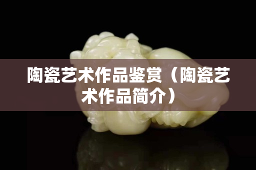 陶瓷艺术作品鉴赏（陶瓷艺术作品简介）