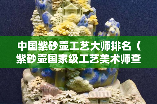 中国紫砂壶工艺大师排名（紫砂壶国家级工艺美术师查询）