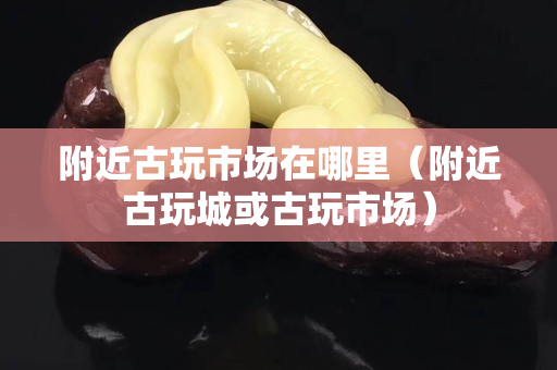附近古玩市场在哪里（附近古玩城或古玩市场）