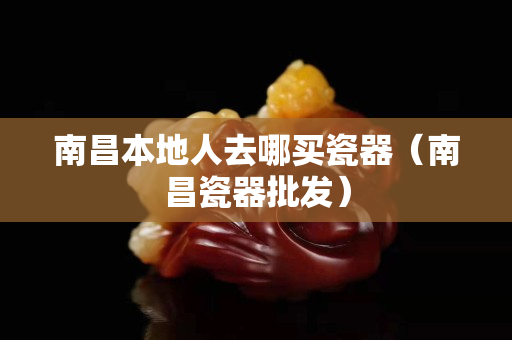 南昌本地人去哪买瓷器（南昌瓷器批发）