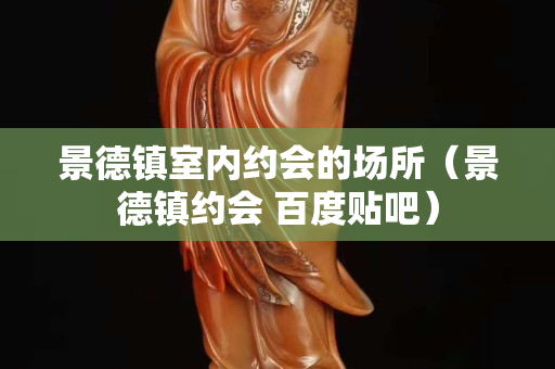景德镇室内约会的场所（景德镇约会 百度贴吧）