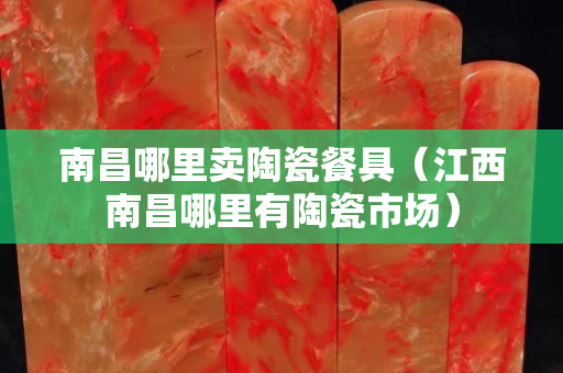 南昌哪里卖陶瓷餐具（江西南昌哪里有陶瓷市场）