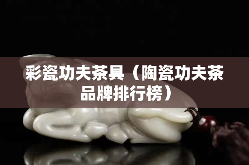 彩瓷功夫茶具（陶瓷功夫茶品牌排行榜）