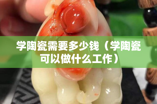学陶瓷需要多少钱（学陶瓷可以做什么工作）