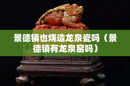 景德镇也烧造龙泉瓷吗（景德镇有龙泉窑吗）