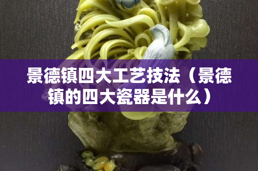 景德镇四大工艺技法（景德镇的四大瓷器是什么）