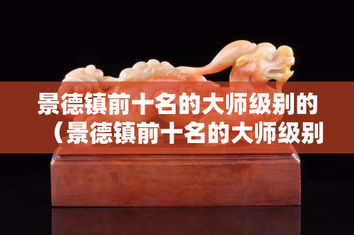 景德镇前十名的大师级别的（景德镇前十名的大师级别的徐有为）