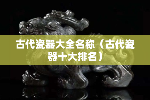 古代瓷器大全名称（古代瓷器十大排名）