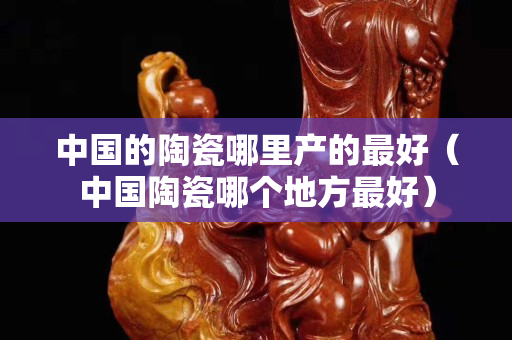 中国的陶瓷哪里产的最好（中国陶瓷哪个地方最好）