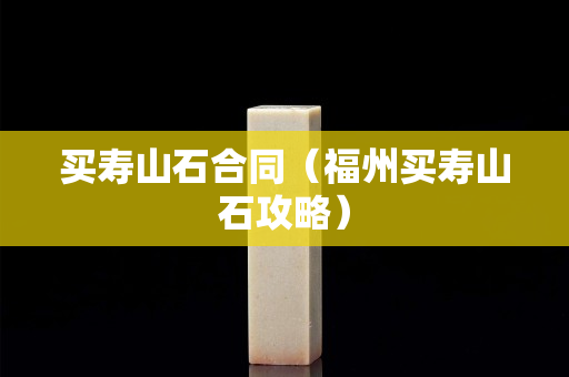 买寿山石合同（福州买寿山石攻略）