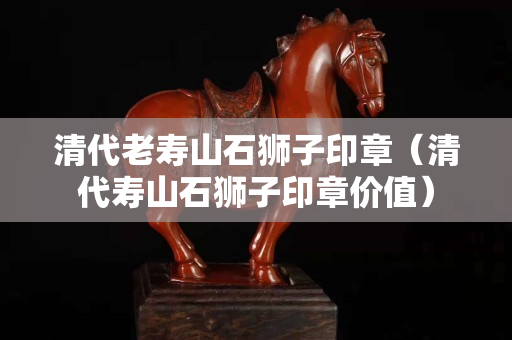清代老寿山石狮子印章（清代寿山石狮子印章价值）