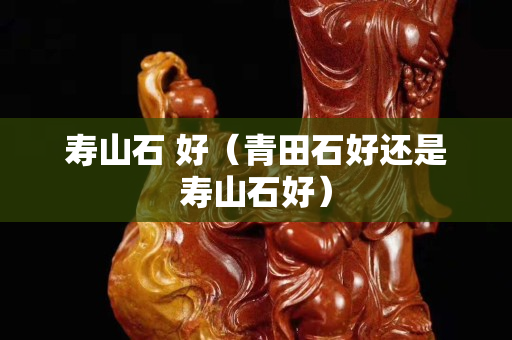 寿山石 好（青田石好还是寿山石好）