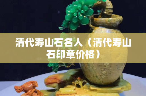 清代寿山石名人（清代寿山石印章价格）