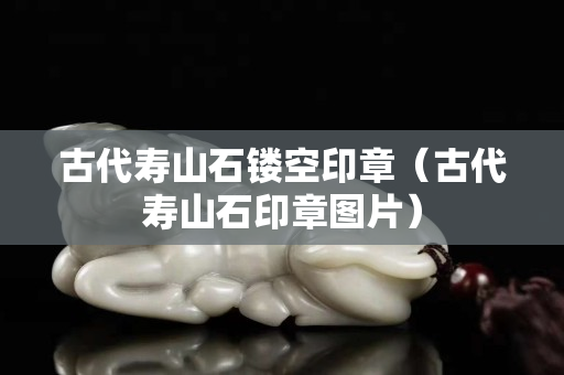 古代寿山石镂空印章（古代寿山石印章图片）