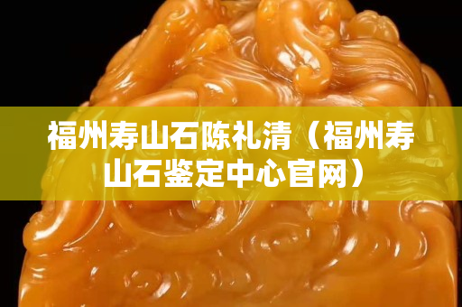 福州寿山石陈礼清（福州寿山石鉴定中心官网）
