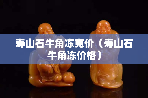 寿山石牛角冻克价（寿山石牛角冻价格）