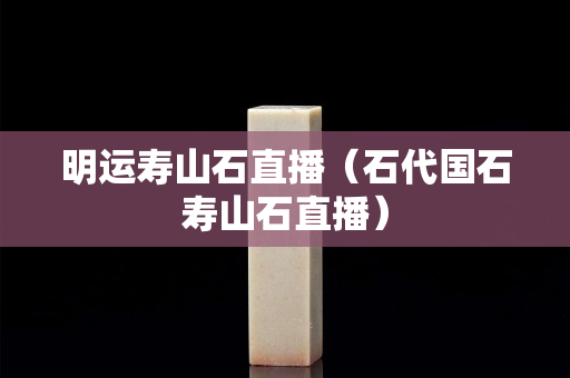 明运寿山石直播（石代国石寿山石直播）