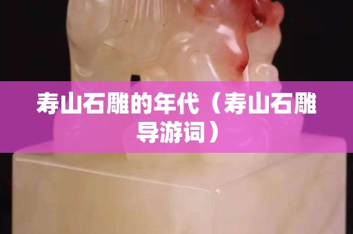 寿山石雕的年代（寿山石雕导游词）
