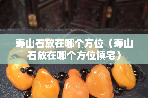 寿山石放在哪个方位（寿山石放在哪个方位镇宅）