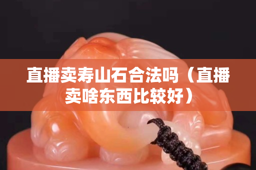 直播卖寿山石合法吗（直播卖啥东西比较好）