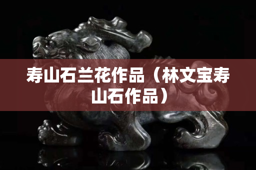 寿山石兰花作品（林文宝寿山石作品）